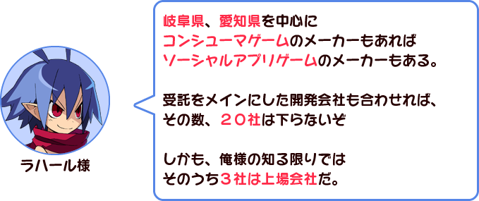 ラハール様「岐阜県、愛知県を中心にコンシューマゲームのメーカーもあればソーシャルアプリゲームのメーカーもある。受託をメインにした開発会社も合わせれば、その数、２０社は下らないぞ。しかも、俺様の知る限りではそのうち３社は上場会社だ。」