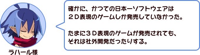 ラハール様「確かに、かつての日本一ソフトウェアは、２Ｄ表現のゲームしか発売していなかった。たまに３Ｄ表現のゲームが発売されても、それは社外開発だったりする。」